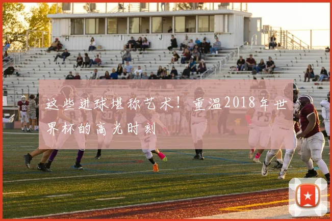 这些进球堪称艺术！重温2018年世界杯的高光时刻