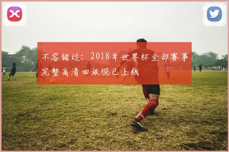 不容错过:2018年世界杯全部赛事完整高清回放现已上线