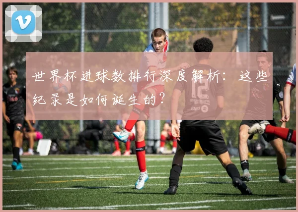 世界杯进球数排行深度解析:这些纪录是如何诞生的?