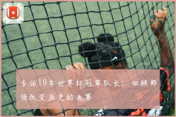 专访10年世界杯冠军队长：回顾那场改变历史的决赛