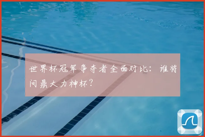 世界杯冠军争夺者全面对比：谁将问鼎大力神杯？