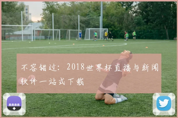 不容错过:2018世界杯直播与新闻软件一站式下载