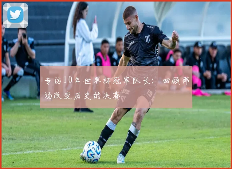 专访10年世界杯冠军队长：回顾那场改变历史的决赛