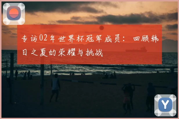 专访02年世界杯冠军成员:回顾韩日之夏的荣耀与挑战