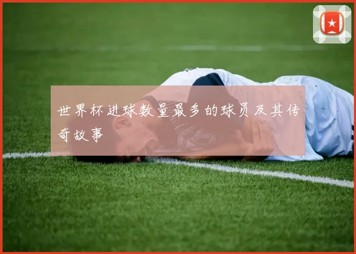 世界杯进球数量最多的球员及其传奇故事