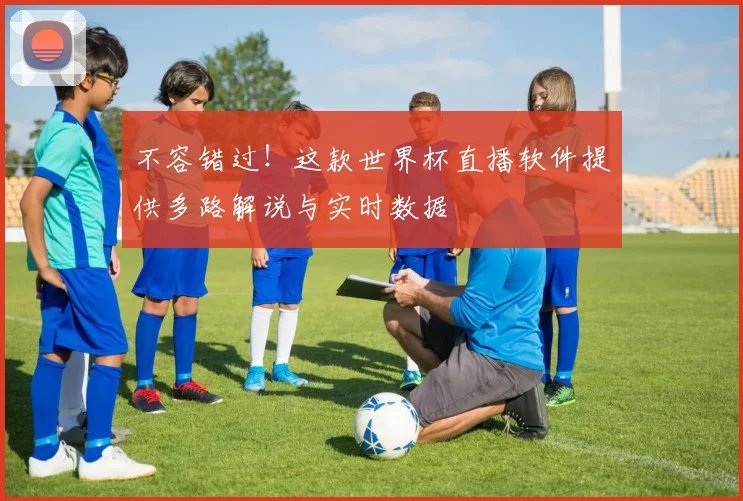 不容错过！这款世界杯直播软件提供多路解说与实时数据