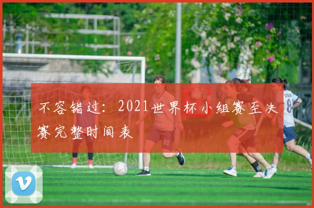 不容错过:2021世界杯小组赛至决赛完整时间表