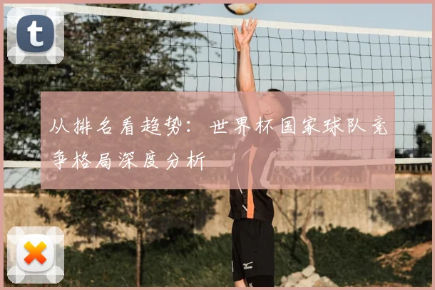 从排名看趋势:世界杯国家球队竞争格局深度分析