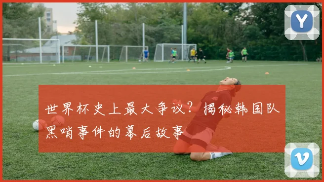 世界杯史上最大争议？揭秘韩国队黑哨事件的幕后故事
