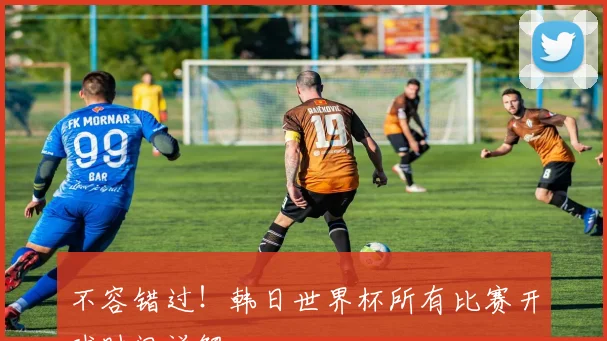 不容错过!韩日世界杯所有比赛开球时间详解