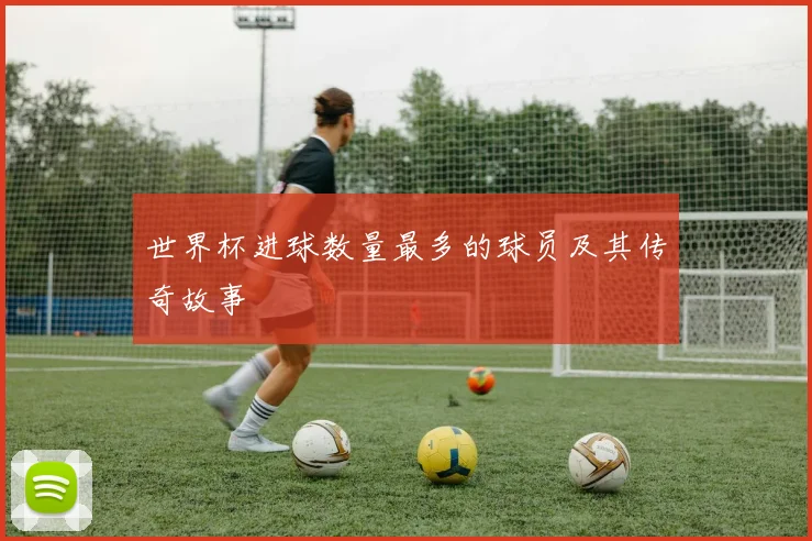 世界杯进球数量最多的球员及其传奇故事