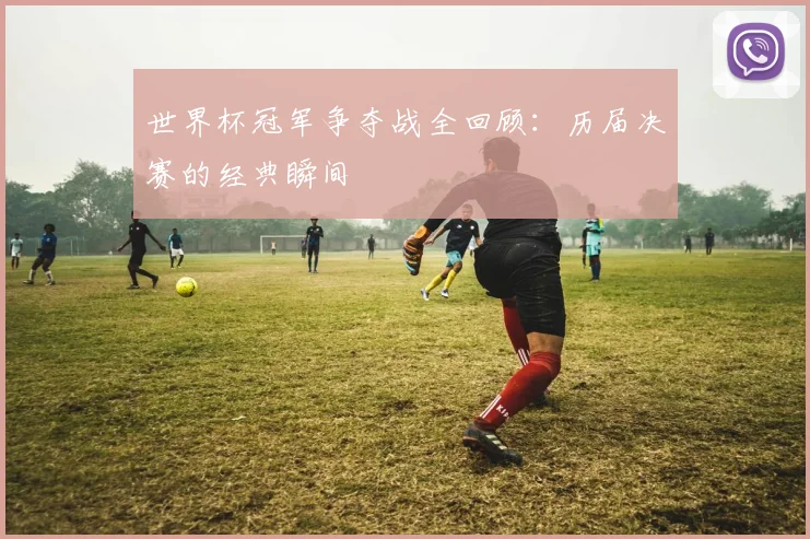 世界杯冠军争夺战全回顾:历届决赛的经典瞬间