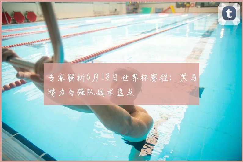 专家解析6月18日世界杯赛程：黑马潜力与强队战术盘点