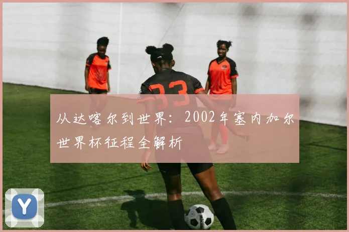 从达喀尔到世界：2002年塞内加尔世界杯征程全解析