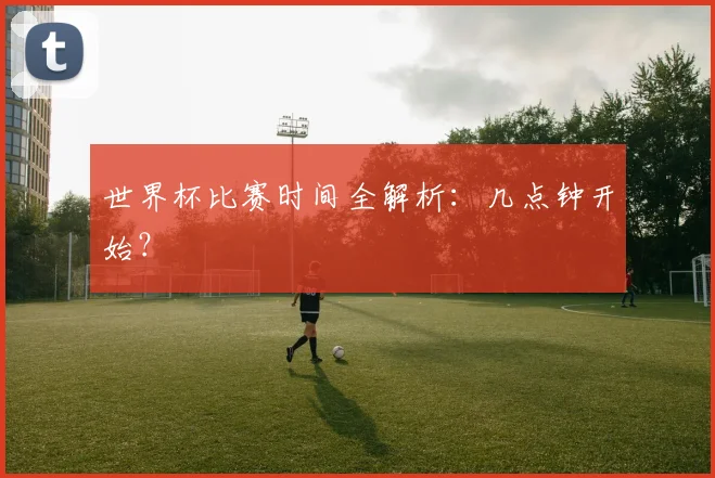 世界杯比赛时间全解析:几点钟开始?