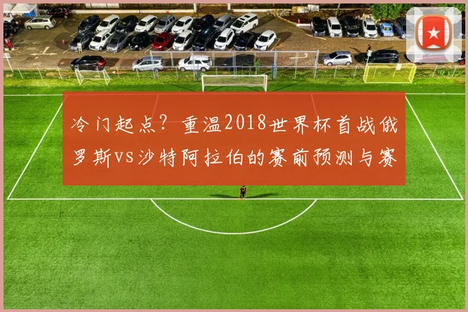 冷门起点?重温2018世界杯首战俄罗斯vs沙特阿拉伯的赛前预测与赛后现实